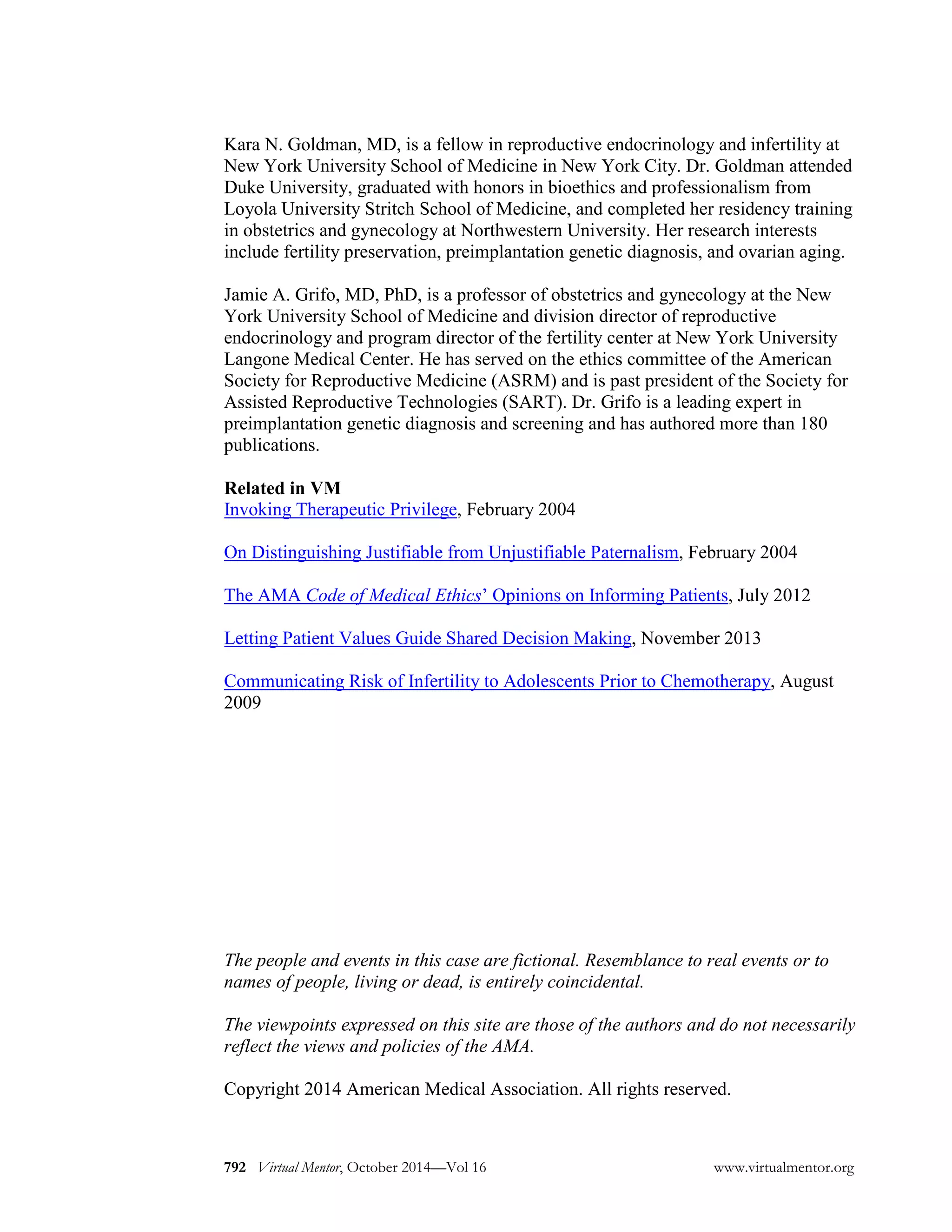 Kara N. Goldman, MD, is a fellow in reproductive endocrinology and infertility at New York University School of Medicine in New York City. Dr. Goldman attended Duke University, graduated with honors in bioethics and professionalism from Loyola University Stritch School of Medicine, and completed her residency training in obstetrics and gynecology at Northwestern University. Her research interests include fertility preservation, preimplantation genetic diagnosis, and ovarian aging. 
Jamie A. Grifo, MD, PhD, is a professor of obstetrics and gynecology at the New York University School of Medicine and division director of reproductive endocrinology and program director of the fertility center at New York University Langone Medical Center. He has served on the ethics committee of the American Society for Reproductive Medicine (ASRM) and is past president of the Society for Assisted Reproductive Technologies (SART). Dr. Grifo is a leading expert in preimplantation genetic diagnosis and screening and has authored more than 180 publications. 
Related in VM 
Invoking Therapeutic Privilege, February 2004 
On Distinguishing Justifiable from Unjustifiable Paternalism, February 2004 
The AMA Code of Medical Ethics’ Opinions on Informing Patients, July 2012 
Letting Patient Values Guide Shared Decision Making, November 2013 
Communicating Risk of Infertility to Adolescents Prior to Chemotherapy, August 2009 
The people and events in this case are fictional. Resemblance to real events or to names of people, living or dead, is entirely coincidental. 
The viewpoints expressed on this site are those of the authors and do not necessarily reflect the views and policies of the AMA. 
Copyright 2014 American Medical Association. All rights reserved. 
Virtual Mentor, October 2014—Vol 16 792 www.virtualmentor.org 
