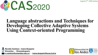 Nicolás Cardozo - Ivana Dusparic
@ncardoz - @ivanadusparic
n.cardozo@uniandes.edu.co - ivana.dusparic@scss.tcd.ie
Language abstractions and Techniques for
Developing Collective Adaptive Systems
Using Context-oriented Programming
2020
August 21
st
, 2020 (online)
 