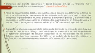  Dictamen del Comité Económico y Social Europeo (19.4.2016). “Industria 4.0 y
transformación digital: camino a seguir”. http://bit.ly/2emO62A
 “Uno de los principales desafíos de nuestra época consiste en determinar la forma de
abordar la tecnología, que va a evolucionar rápidamente, pero que podría dejar atrás
a algunas (o posiblemente muchas) personas. El estamento político y el conjunto de la
sociedad, el sector empresarial, los sindicatos, las organizaciones sin ánimo de lucro y el
sector público, las organizaciones sectoriales y las ONG deben estar por la labor.
 Para reforzar el empleo a pesar de la caída en la demanda de mano de obra, hay que
evidenciar, mediante el diálogo con todas las partes interesadas, los posibles problemas
y desarrollar estrategias de solución adaptadas a las necesidades de los distintos
Estados miembros (por ejemplo, también en el ámbito de la inversión pública, la
innovación creadora de empleo y la distribución y reducción del trabajo)”
ECAS 26.10.2016.
10
 