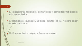  8. Trabajadores nacionales, comunitarios y asimilados; trabajadores
extracomunitarios.
 9. Trabajadores jóvenes (16-30 años), adultos (30-45), “tercera edad”
laboral (+ 45 años).
 10. Discapacitados psíquicos, físicos, sensoriales.
ECAS 26.10.2016.
15
 