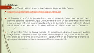  Catalunya.
 Resolució 306/XI, del Parlament, sobre l’orientació general del Govern.
 http://www.parlament.cat/document/bopc/178715.pdf
 “El Parlament de Catalunya manifesta que el treball és l’eina que permet que la
persona es realitzi socialment, que Catalunya ha d’ésser un país amb més i millor feina,
i que cal que el treball permeti nivells òptims de benestar i pugui millorar la situació
sociolaboral de les persones en risc d’exclusió social”. El Parlament insta al Govern a:
 “... c) Afrontar l’atur de llarga durada i la cronificació d’aquest com una política
integral amb polítiques actives i passives, desenvolupant programes específics per a
més grans de quaranta-cinc anys a l’atur i aprofundint en els programes d’orientació i
en els processos d’acreditació de competències professionals.
ECAS 26.10.2016.
16
 