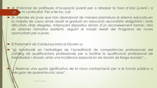  d) Potenciar les polítiques d’ocupació juvenil per a rebaixar la taxa d’atur juvenil i a
donar-hi continuïtat. Per a fer-ho, cal:
 3r. Atendre els joves que han abandonat de manera prematura el sistema educatiu,en
la majoria de casos sense assolir el graduat en educació secundària obligatòria i amb
dificultats vitals afegides, mitjançant dispositius dotats d’un reconeixement formal i dins
els sistemes formatius existents, seguint el model reeixit del Programa de noves
oportunitats per a joves.
 El Parlament de Catalunya insta al Govern a:
 “g) Aprofundir en l’estratègia de l’acreditació de competències professionals del
catàleg de qualificacions professionals per a facilitar la qualificació professional de
treballadors i aturats, amb una incidència especial en els aturats de llarga durada”...
 ... Reservar una quota significativa de la nova contractació per a la funció pública a
més gran de quaranta-cinc anys”.
ECAS 26.10.2016.
17
 