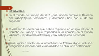  Introducción.
 En el mundo del trabajo de 2016 ¿qué función cumple el Derecho
del Trabajo?¿Qué semejanzas y diferencias hay con el de sus
orígenes?
 Cuáles son los derechos que deben regularse en el siglo XXI por el
Derecho del Trabajo y que responden a los cambios en el mundo
laboral? ¿Hay derecho al trabajo¿ ¿hay trabajo con derechos?
 ¿Qué significa hablar en la actualidad de trabajo digno, inclusión,
desigualdad, precariedad, vulnerabilidad en el mundo del trabajo?
ECAS 26.10.2016.
2
 