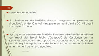  Persones destinatàries
 2.1. Podran ser destinatàries d'aquest programa les persones en
situació d'atur de 30 anys i més, preferentment d'entre 30 i 45 anys i
baix nivell formatiu.
 2.2. Aquestes persones destinatàries hauran d'estar inscrites a l'oficina
de Treball del Servei Públic d'Ocupació de Catalunya com a
persones demandants d'ocupació no ocupades i hauran de complir
tots els requisits legals per poder formalitzar un contracte de treball
en el moment de la seva signatura.
ECAS 26.10.2016.
23
 