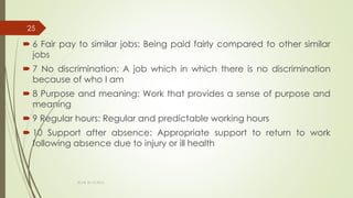  6 Fair pay to similar jobs: Being paid fairly compared to other similar
jobs
 7 No discrimination: A job which in which there is no discrimination
because of who I am
 8 Purpose and meaning: Work that provides a sense of purpose and
meaning
 9 Regular hours: Regular and predictable working hours
 10 Support after absence: Appropriate support to return to work
following absence due to injury or ill health
ECAS 26.10.2016.
25
 
