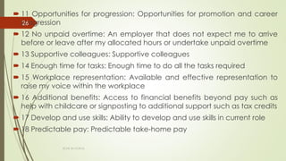  11 Opportunities for progression: Opportunities for promotion and career
progression
 12 No unpaid overtime: An employer that does not expect me to arrive
before or leave after my allocated hours or undertake unpaid overtime
 13 Supportive colleagues: Supportive colleagues
 14 Enough time for tasks: Enough time to do all the tasks required
 15 Workplace representation: Available and effective representation to
raise my voice within the workplace
 16 Additional benefits: Access to financial benefits beyond pay such as
help with childcare or signposting to additional support such as tax credits
 17 Develop and use skills: Ability to develop and use skills in current role
 18 Predictable pay: Predictable take-home pay
ECAS 26.10.2016.
26
 