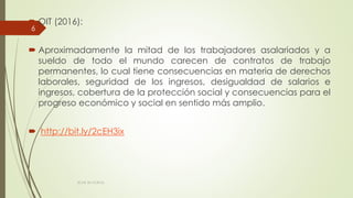  OIT (2016):
 Aproximadamente la mitad de los trabajadores asalariados y a
sueldo de todo el mundo carecen de contratos de trabajo
permanentes, lo cual tiene consecuencias en materia de derechos
laborales, seguridad de los ingresos, desigualdad de salarios e
ingresos, cobertura de la protección social y consecuencias para el
progreso económico y social en sentido más amplio.
 http://bit.ly/2cEH3ix
ECAS 26.10.2016.
6
 