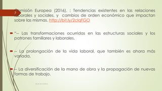  Comisión Europea (2016). : Tendencias existentes en las relaciones
laborales y sociales, y cambios de orden económico que impactan
sobre las mismas. http://bit.ly/2clqFGO
 “-- Las transformaciones ocurridas en las estructuras sociales y los
patrones familiares y laborales.
 -- La prolongación de la vida laboral, que también es ahora más
variada.
 -- La diversificación de la mano de obra y la propagación de nuevas
formas de trabajo.
ECAS 26.10.2016.
7
 