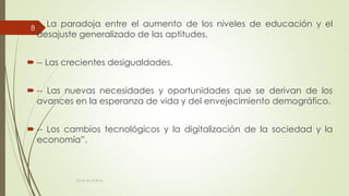  -- La paradoja entre el aumento de los niveles de educación y el
desajuste generalizado de las aptitudes.
 -- Las crecientes desigualdades.
 -- Las nuevas necesidades y oportunidades que se derivan de los
avances en la esperanza de vida y del envejecimiento demográfico.
 -- Los cambios tecnológicos y la digitalización de la sociedad y la
economía”.
ECAS 26.10.2016.
8
 