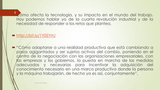  Cómo afecta la tecnología, y su impacto en el mundo del trabajo.
Hoy podemos hablar ya de la cuarta revolución industrial y de la
necesidad de responder a los retos que plantea.
 http://bit.ly/1Y0SYHJ
 “Cómo adaptarse a una realidad productiva que está cambiando a
pasos agigantados y ser sujetos activos del cambio, poniendo en el
centro de la negociación con las organizaciones empresariales, con
las empresas y los gobiernos, la puesta en marcha de las medidas
adecuadas y necesarias para incentivar la adquisición del
conocimiento necesario en una marco productivo donde la persona
y la máquina trabajarán, de hecho ya es así, conjuntamente”.
ECAS 26.10.2016.
9
 