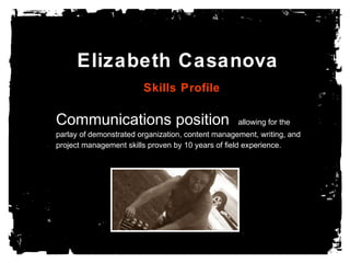 Elizabeth Casanova
Skills Profile
Communications position allowing for the
parlay of demonstrated organization, content management, writing, and
project management skills proven by 10 years of field experience.
 