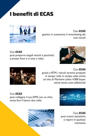 I benefit di ECAS
Con ECAS
gestisci in autonomia il remarketing dei
tuoi veicoli
Con ECAS
puoi proporre singoli veicoli e pacchetti,
a prezzo fisso e in asta a rialzo
Con ECAS
grazie a RTM, i veicoli saranno proposti
in tempo reale in tempo relae anche
sul sito di Manheim (oltre 4.000 buyer
attivi) senza costi addizionali
Con ECAS
puoi collegare il tuo DMS con un click,
senza fare il lavoro due volte
Con ECAS
puoi creare statistiche
e report in qualsiasi
momento
 
