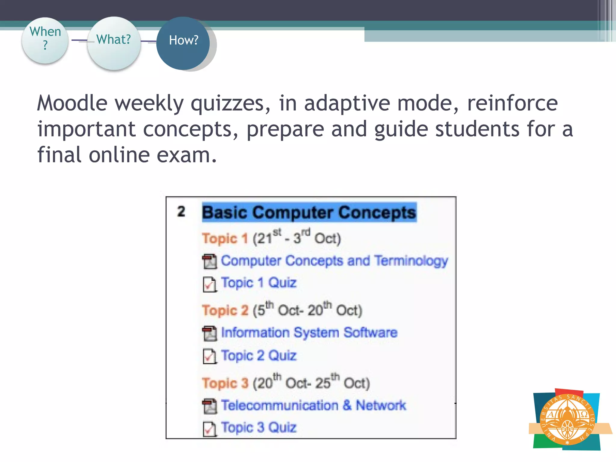 Moodle weekly quizzes, in adaptive mode, reinforce important concepts, prepare and guide students for a final online exam.  When? How? What? When? 