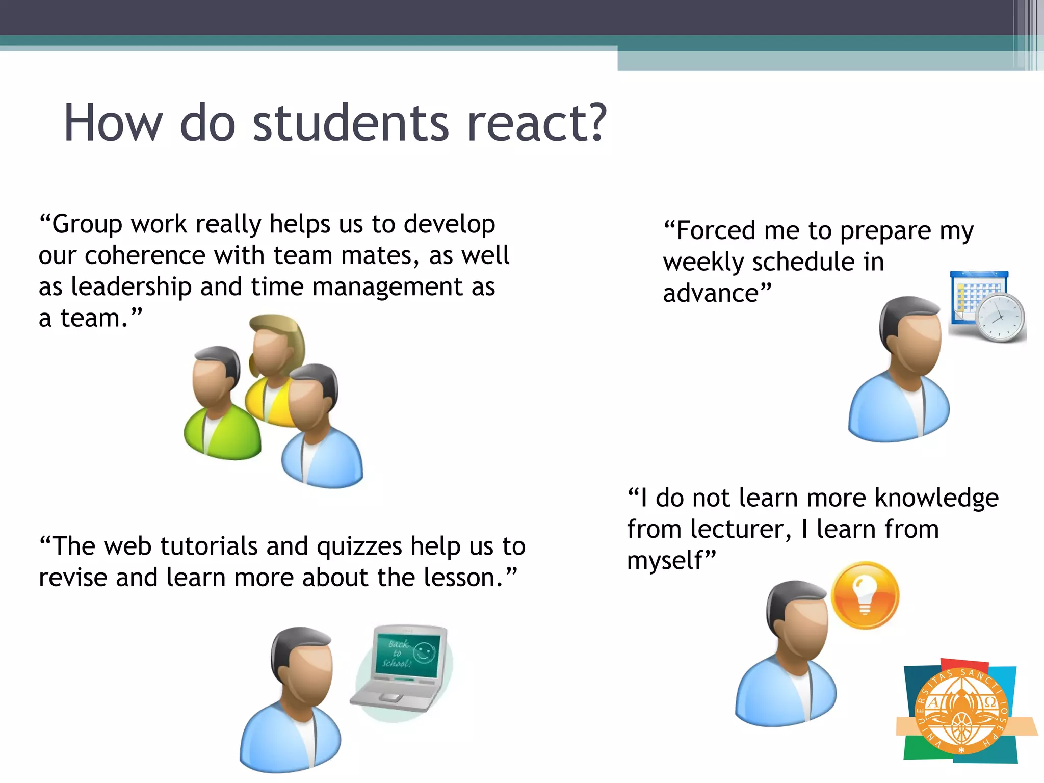 How do students react? “ Forced me to prepare my weekly schedule in advance” “ I do not learn more knowledge from lecturer, I learn from myself” “ Group work really helps us to develop our coherence with team mates, as well as leadership and time management as a team.”  “ The web tutorials and quizzes help us to revise and learn more about the lesson.” 