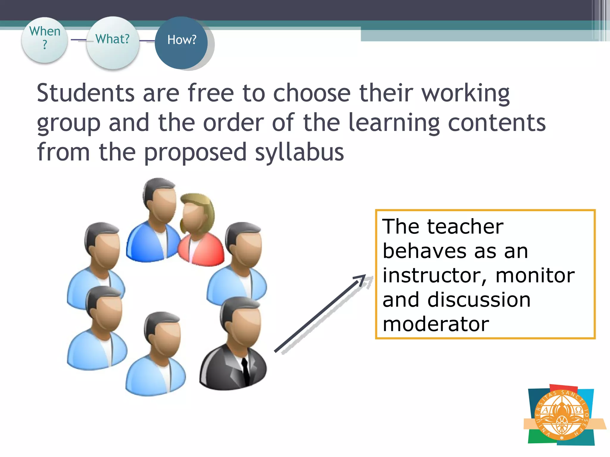 Students are free to choose their working group and the order of the learning contents from the proposed syllabus The teacher behaves as an instructor, monitor and discussion moderator  When? How? What? When? 