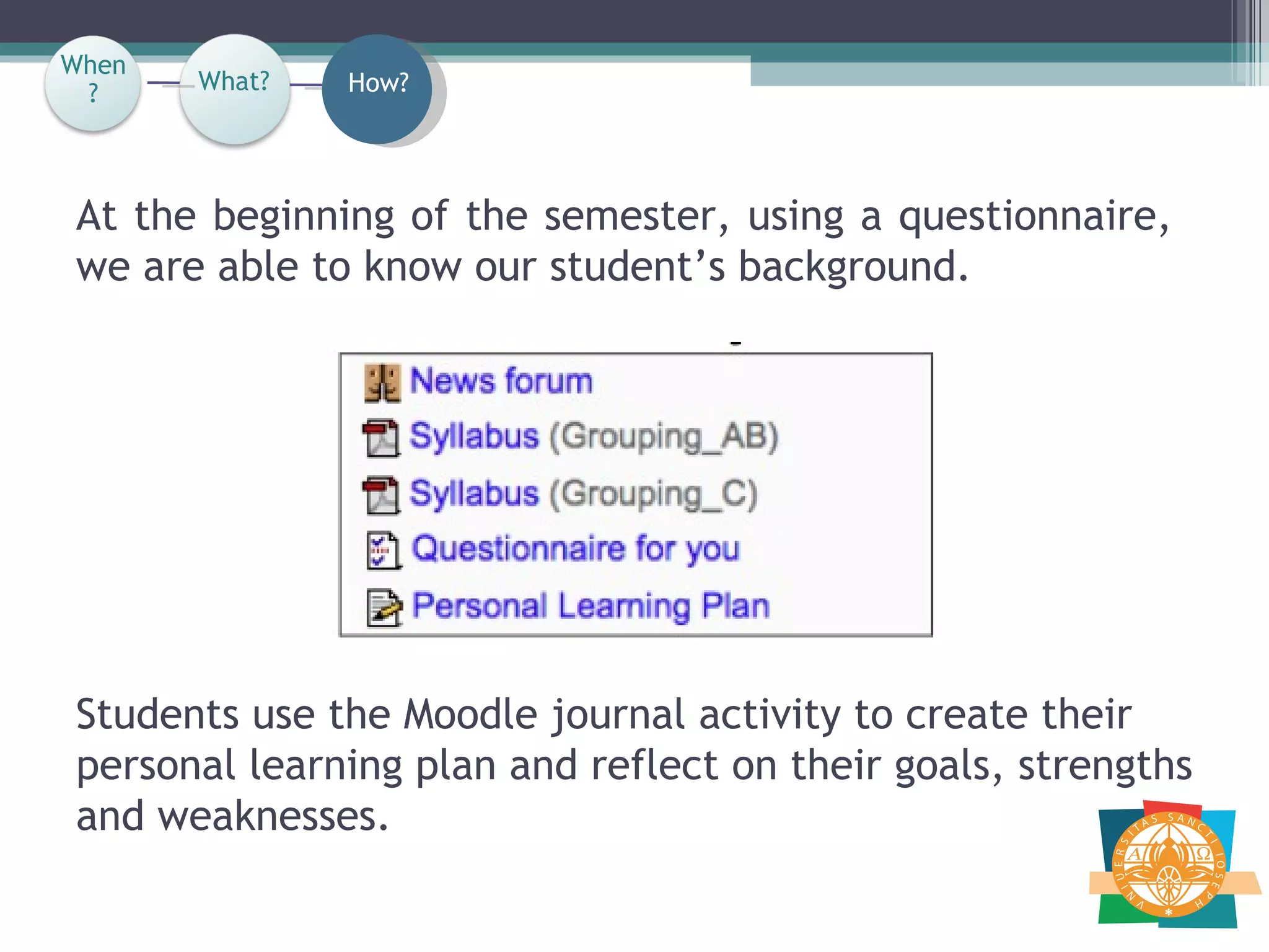 Students use the Moodle journal activity to create their personal learning plan and reflect on their goals, strengths and weaknesses. At the beginning of the semester, using a questionnaire, we are able to know our student’s background.  When? How? What? When? 