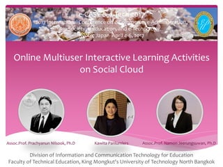 e-CASE & e-Tech 2017
2017 International Conference on e-Commerce, e-Administration,
e-Society, e-Education, and e-Technology
Kyoto, Japan April 4-6, 2017
Online Multiuser Interactive Learning Activities
on Social Cloud
Division of Information and Communication Technology for Education
Faculty of Technical Education, King Mongkut's University of Technology North Bangkok
Assoc.Prof. Prachyanun Nilsook, Ph.D Kawita Panlumlers Assoc.Prof. Namon Jeerungsuwan, Ph.D
 