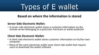 Based on where the information is stored
Server Side Electronic Wallet:
• A server side electronic wallet stores a customer information on the
remote server belonging to a particular merchant or wallet publisher
Client Side Electronic Wallet:
• A client side electronic wallet stores customer information on his/her own
computer.
• Many of the early electronic wallet were client side wallet that require
users to download the wallet software
Types of E wallet
 