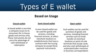 Closed wallet:
A closed wallet is one that
a company issues to its
consumers for in-house
goods and services only.
These instruments do not
carry the advantage of
cash withdrawal or
redemption
Types of E wallet
Semi-closed wallet
A semi-closed wallet can
be used for goods and
services, including
financial services, at select
merchant locations or
establishments that have a
contract with the issuing
company to accept these
payment instruments.
Open wallet:
Such wallets can be used for
purchase of goods and
services, including financial
services such as funds
transfer at merchant
locations or point-of-sale
terminals that accept cards,
and also cash withdrawals at
automated teller machines
or business correspondents
Based on Usage
 