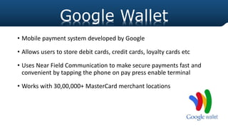 • Mobile payment system developed by Google
• Allows users to store debit cards, credit cards, loyalty cards etc
• Uses Near Field Communication to make secure payments fast and
convenient by tapping the phone on pay press enable terminal
• Works with 30,00,000+ MasterCard merchant locations
Google Wallet
 