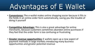h
• Convenience: The e-wallet makes online shopping easier because it fills in
the fields in an online order form automatically, saving you the trouble of
doing it yourself
• Competitive Advantage: This is also a great advantage for online
merchants, because customers sometimes abandon online purchases if
they feel that the order form is too confusing or frustrating
• Greater revenue opportunities: E wallets open up a new aspect of
payment methods in large markets introducing many business
opportunities and greater potential revenue
Advantages of E Wallet
 