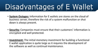 • System Outages: Information for E wallets are stores on the cloud of
business server, therefore the risk of a system malfunction or shut
down is always present.
• Security: Companies must ensure that their customers’ information is
encrypted and well protected.
• Investment: The initial monetary investment for building a functional
E wallet application is quite large as it requires the development of
the software as well as continual maintenance.
Disadvantages of E Wallet
 