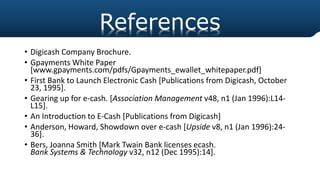 • Digicash Company Brochure.
• Gpayments White Paper
[www.gpayments.com/pdfs/Gpayments_ewallet_whitepaper.pdf]
• First Bank to Launch Electronic Cash [Publications from Digicash, October
23, 1995].
• Gearing up for e-cash. [Association Management v48, n1 (Jan 1996):L14-
L15].
• An Introduction to E-Cash [Publications from Digicash]
• Anderson, Howard, Showdown over e-cash [Upside v8, n1 (Jan 1996):24-
36].
• Bers, Joanna Smith [Mark Twain Bank licenses ecash.
Bank Systems & Technology v32, n12 (Dec 1995):14].
References
 