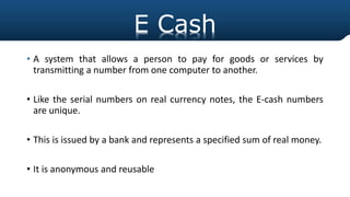 E Cash
• A system that allows a person to pay for goods or services by
transmitting a number from one computer to another.
• Like the serial numbers on real currency notes, the E-cash numbers
are unique.
• This is issued by a bank and represents a specified sum of real money.
• It is anonymous and reusable
E Cash
 