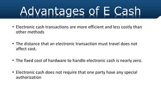• Electronic cash transactions are more efficient and less costly than
other methods
• The distance that an electronic transaction must travel does not
affect cost.
• The fixed cost of hardware to handle electronic cash is nearly zero.
• Electronic cash does not require that one party have any special
authorization
Advantages of E Cash
 