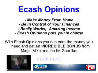 Ecash Opinions
           - Make Money From Home
        - Be in Control of Your Finances
       - Really Works; Amazing Income
     - Ecash Opinions puts you in charge

With Ecash Opinions you can earn the money you
   need and get an INCREDIBLE BONUS from
        Magic Mike and the IM Guerillas...

                CLICK HERE
 