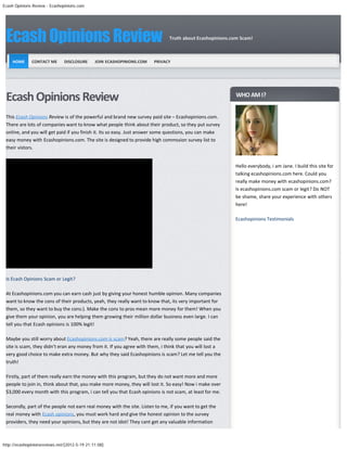 Ecash Opinions Review - Ecashopinions.com




 Ecash Opinions Review                                                        Truth about Ecashopinions.com Scam!



     HOME     CONTACT ME       DISCLOSURE      JOIN ECASHOPINIONS.COM   PRIVACY




 Ecash Opinions Review                                                                                    WHO AM I?


 This Ecash Opinions Review is of the powerful and brand new survey paid site – Ecashopinions.com.
 There are lots of companies want to know what people think about their product, so they put survey
 online, and you will get paid if you finish it. Its so easy. Just answer some questions, you can make
 easy money with Ecashopinions.com. The site is designed to provide high commssion survey list to
 their vistors.


                                                                                                          Hello everybody, i am Jane. I build this site for
                                                                                                          talking ecashopinions.com here. Could you
                                                                                                          really make money with ecashopinions.com?
                                                                                                          Is ecashopinions.com scam or legit? Do NOT
                                                                                                          be shame, share your experience with others
                                                                                                          here!

                                                                                                          Ecashopinions Testimonials




 Is Ecash Opinions Scam or Legit?

 At Ecashopinions.com you can earn cash just by giving your honest humble opinion. Many companies
 want to know the cons of their products, yeah, they really want to know that, its very important for
 them, so they want to buy the cons:). Make the cons to pros mean more money for them! When you
 give them your opinion, you are helping them growing their million dollar business even large. I can
 tell you that Ecash opinions is 100% legit!

 Maybe you still worry about Ecashopinions.com is scam? Yeah, there are really some people said the
 site is scam, they didn’t eran any money from it. If you agree with them, i think that you will lost a
 very good choice to make extra money. But why they said Ecashopinions is scam? Let me tell you the
 truth!

 Firstly, part of them really earn the money with this program, but they do not want more and more
 people to join in, think about that, you make more money, they will lost it. So easy! Now i make over
 $3,000 every month with this program, i can tell you that Ecash opinions is not scam, at least for me.

 Secondly, part of the people not earn real money with the site. Listen to me, if you want to get the
 real money with Ecash opinions, you must work hard and give the honest opinion to the survey
 providers, they need your opinions, but they are not idot! They cant get any valuable information



http://ecashopinionsreviews.net/[2012-5-19 21:11:08]
 
