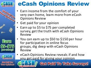 eCash Opinions Review
• Earn income from the comfort of your
  very own home, learn more from eCash
  Opinions Review
• Get paid for your opinion
• Earn up to $5 to $75 per completed
  survey, get the truth with eCash Opinions
  Review
• You can earn up to $50 to $150 per hour
  for participation in online focus
  groups, dig deep with eCash Opinions
  Review
• eCash Opinions Review reveals if and how
  you get paid for giving your opinion
 