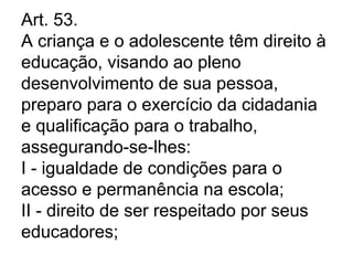 Art. 53.
A criança e o adolescente têm direito à
educação, visando ao pleno
desenvolvimento de sua pessoa,
preparo para o exercício da cidadania
e qualificação para o trabalho,
assegurando-se-lhes:
I - igualdade de condições para o
acesso e permanência na escola;
II - direito de ser respeitado por seus
educadores;