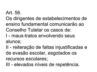 Art. 56.
Os dirigentes de estabelecimentos de
ensino fundamental comunicarão ao
Conselho Tutelar os casos de:
I - maus-tratos envolvendo seus
alunos;
II - reiteração de faltas injustificadas e
de evasão escolar, esgotados os
recursos escolares;
III - elevados níveis de repetência.