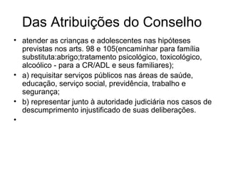 Das Atribuições do Conselho
• atender as crianças e adolescentes nas hipóteses
previstas nos arts. 98 e 105(encaminhar para família
substituta:abrigo;tratamento psicológico, toxicológico,
alcoólico - para a CR/ADL e seus familiares);
• a) requisitar serviços públicos nas áreas de saúde,
educação, serviço social, previdência, trabalho e
segurança;
• b) representar junto à autoridade judiciária nos casos de
descumprimento injustificado de suas deliberações.
•