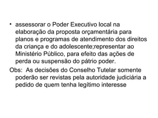 • assessorar o Poder Executivo local na
elaboração da proposta orçamentária para
planos e programas de atendimento dos direitos
da criança e do adolescente;representar ao
Ministério Público, para efeito das ações de
perda ou suspensão do pátrio poder.
Obs: As decisões do Conselho Tutelar somente
poderão ser revistas pela autoridade judiciária a
pedido de quem tenha legítimo interesse