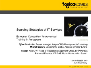 ECATA



Sourcing Strategies of IT Services

European Consortium for Advanced
Training in Aerospace                                             www.ecata.org


 Björn Schichler, Senior Manager, LogicaCMG Management Consulting
           Michel Cadars, LogicaCMG Global Account Director EADS
   Patrick Nolot, VP Head of Projects Management Office, BNP Paribas
                  Personal Finance, VP ISAE Alumni Association Board


                                                    11th of October, 2007
                                                        Munich/Germany

                                                  © LogicaCMG 2007. All rights reserved
 