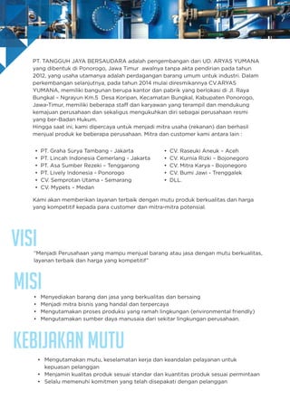VISI
Kebijakan Mutu
”Menjadi Perusahaan yang mampu menjual barang atau jasa dengan mutu berkualitas,
layanan terbaik dan harga yang kompetitif”
• Menyediakan barang dan jasa yang berkualitas dan bersaing
• Menjadi mitra bisnis yang handal dan terpercaya
• Mengutamakan proses produksi yang ramah lingkungan (environmental friendly)
• Mengutamakan sumber daya manusaia dari sekitar lingkungan perusahaan.
• Mengutamakan mutu, keselamatan kerja dan keandalan pelayanan untuk
kepuasan pelanggan
• Menjamin kualitas produk sesuai standar dan kuantitas produk sesuai permintaan
• Selalu memenuhi komitmen yang telah disepakati dengan pelanggan
MISI
PT. TANGGUH JAYA BERSAUDARA adalah pengembangan dari UD. ARYAS YUMANA
yang dibentuk di Ponorogo, Jawa Timur awalnya tanpa akta pendirian pada tahun
2012, yang usaha utamanya adalah perdagangan barang umum untuk industri. Dalam
perkembangan selanjutnya, pada tahun 2014 mulai diresmikannya CV.ARYAS
YUMANA, memiliki bangunan berupa kantor dan pabrik yang berlokasi di Jl. Raya
Bungkal – Ngrayun Km.5 Desa Koripan, Kecamatan Bungkal, Kabupaten Ponorogo,
Jawa-Timur, memiliki beberapa staff dan karyawan yang terampil dan mendukung
kemajuan perusahaan dan sekaligus mengukuhkan diri sebagai perusahaan resmi
yang ber-Badan Hukum.
Hingga saat ini, kami dipercaya untuk menjadi mitra usaha (rekanan) dan berhasil
menjual produk ke beberapa perusahaan. Mitra dan customer kami antara lain :
Kami akan memberikan layanan terbaik dengan mutu produk berkualitas dan harga
yang kompetitif kepada para customer dan mitra-mitra potensial.
• PT. Graha Surya Tambang - Jakarta
• PT. Lincah Indonesia Cemerlang - Jakarta
• PT. Asa Sumber Rezeki – Tenggarong
• PT. Lively Indonesia - Ponorogo
• CV. Semprotan Utama - Semarang
• CV. Mypets – Medan
• CV. Raseuki Aneuk – Aceh
• CV. Kurnia Rizki – Bojonegoro
• CV. Mitra Karya - Bojonegoro
• CV. Bumi Jawi - Trenggalek
• DLL.
 