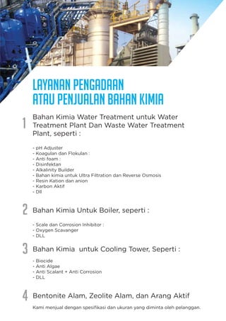 Bahan Kimia Water Treatment untuk Water
Treatment Plant Dan Waste Water Treatment
Plant, seperti :
- pH Adjuster
- Koagulan dan Flokulan :
- Anti foam :
- Disinfektan
- Alkalinity Builder
- Bahan kimia untuk Ultra Filtration dan Reverse Osmosis
- Resin Kation dan anion
- Karbon Aktif
- Dll
Bahan Kimia Untuk Boiler, seperti :
- Scale dan Corrosion Inhibitor :
- Oxygen Scavanger
- DLL
Layanan Pengadaan
atau Penjualan Bahan Kimia
1
2
3
4
Bahan Kimia untuk Cooling Tower, Seperti :
- Biocide
- Anti Algae
- Anti Scalant + Anti Corrosion
- DLL
Bentonite Alam, Zeolite Alam, dan Arang Aktif
Kami menjual dengan spesiﬁkasi dan ukuran yang diminta oleh pelanggan.
 