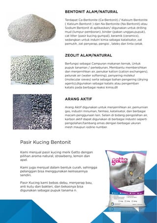 BENTONIT ALAM/NATURAL
Terdapat Ca-Bentonite (Ca-Bentonit) / Kalsium Bentonite
( Kalsium Bentonit ) dan Na Bentonite (Na Bentonit) atau
Sodium Bentonit di aplikasikan/ digunakan untuk drilling
mud (lumpur pemboran), binder (pakan unggas,pupuk),
cat litter (pasir kucing gumpal), keramik (ceramics),
sedangkan untuk indutri kimia sebagai katalisator, zat
pemutih, zat penyerap, pengisi , lateks dan tinta cetak.
ZEOLIT ALAM/NATURAL
Berfungsi sebagai Campuran makanan ternak, Untuk
pupuk tanaman / perkebunan, Membantu membersihkan
dan menjernihkan air, penukar kation (cation exchangers),
pelunak air (water softening), penyaring molekul
(molecular sieves) serta sebagai bahan pengering (drying
agents),digunakan sebagai katalis atau pengemban
katalis pada berbagai reaksi kimia,dll
ARANG AKTIF
Arang Aktif digunakan untuk menjernihkan air, pemurnian
gas, industri minuman, farmasi, katalisator, dan berbagai
macam penggunaan lain. Selain di bidang pengolahan air,
karbon aktif dapat digunakan di berbagai industri seperti
pengolahan/tambang emas dengan berbagai ukuran
mesh maupun iodine number.
Pasir Kucing Bentonit
Kami menjual pasir kucing merk Gatto dengan
pilihan aroma natural, strawberry, lemon dan
apel.
Kami juga menjual dalam bentuk curah, sehingga
pelanggan bisa menggunakan kemasannya
sendiri.
Pasir Kucing kami bebas debu, menyerap bau,
anti kutu dan bakteri, dan bekasnya bisa
digunakan sebagai pupuk tanama n.
 
