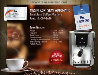MESIN KOPI SEMI AUTOMATIC
Semi Auto Coffee Machine
Prod. ID: COF-SA50
Specification
Voltage	 :	 220 V - 240 V
Frequency	 :	 50 Hz / 60 Hz
Rated Power	 :	 1200 W
Pump Pressure	 :	 20 bar
Capacity of water container	:	 1400 ml
Inner working pressure	 :	 20 kg / cm2
Made In Taiwan
 