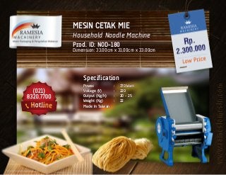 MESIN CETAK MIE
Household Noodle Machine
Prod. ID: NOD-180
Dimension: 33.00cm x 31.00cm x 33.00cm
Specification
Power	 :	 370 Watt
Voltage (V)	 :	 220
Output (Kg/h)	 :	 20 – 25
Weight (Kg)	 :	 22
Made In Taiwan
 