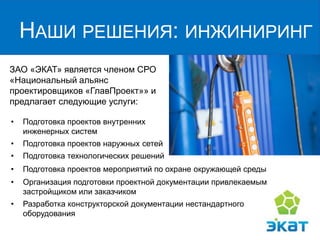 ЗАО «ЭКАТ» является членом СРО «Национальный альянс проектировщиков «ГлавПроект»» и предлагает следующие услуги: 
НАШИ РЕШЕНИЯ: ИНЖИНИРИНГ 
•Подготовка проектов внутренних инженерных систем 
•Подготовка проектов наружных сетей 
•Подготовка технологических решений 
•Организация подготовки проектной документации привлекаемым застройщиком или заказчиком 
•Разработка конструкторской документации нестандартного оборудования 
•Подготовка проектов мероприятий по охране окружающей среды  