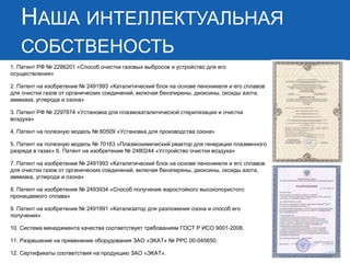 НАША ИНТЕЛЛЕКТУАЛЬНАЯ СОБСТВЕНОСТЬ 
1. Патент РФ № 2286201 «Способ очистки газовых выбросов и устройство для его осуществления» 2. Патент на изобретение № 2491993 «Каталитический блок на основе пеноникеля и его сплавов для очистки газов от органических соединений, включая бензпирены, диоксины, оксиды азота, аммиака, углерода и озона» 3. Патент РФ № 2297874 «Установка для плазмокаталитической стерилизации и очистки воздуха» 4. Патент на полезную модель № 60509 «Установка для производства озона» 5. Патент на полезную модель № 70163 «Плазмохимический реактор для генерации плазменного разряда в газах» 6. Патент на изобретение № 2480244 «Устройство очистки воздуха» 7. Патент на изобретение № 2491993 «Каталитический блок на основе пеноникеля и его сплавов для очистки газов от органических соединений, включая бензпирены, диоксины, оксиды азота, аммиака, углерода и озона» 8. Патент на изобретение № 2493934 «Способ получения жаростойкого высокопористого проницаемого сплава» 9. Патент на изобретение № 2491991 «Катализатор для разложения озона и способ его получения» 10. Система менеджмента качества соответствует требованиям ГОСТ Р ИСО 9001-2008. 11. Разрешение на применение оборудования ЗАО «ЭКАТ» № РРС 00-045650. 12. Сертификаты соответствия на продукцию ЗАО «ЭКАТ».  