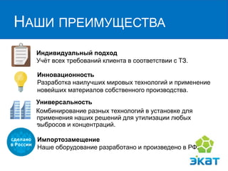 НАШИ ПРЕИМУЩЕСТВА 
Индивидуальный подход Учёт всех требований клиента в соответствии с ТЗ. 
Инновационность 
Разработка наилучших мировых технологий и применение новейших материалов собственного производства. 
Универсальность 
Комбинирование разных технологий в установке для применения наших решений для утилизации любых выбросов и концентраций. 
Импортозамещение Наше оборудование разработано и произведено в РФ.  