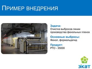 ПРИМЕР ВНЕДРЕНИЯ
Задача:
Очистка выбросов линии
производства фенольных пленок
Основные выбросы:
Фенол, формальдегид
Продукт:
РТО - 35000
 