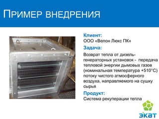 ПРИМЕР ВНЕДРЕНИЯ
Клиент:
ООО «Велон Люкс ПК»
Задача:
Возврат тепла от дизель-
генераторных установок - передача
тепловой энергии дымовых газов
(номинальная температура +510°C)
потоку чистого атмосферного
воздуха, направляемого на сушку
сырья
Продукт:
Система рекуперации тепла
 