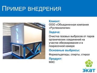 ПРИМЕР ВНЕДРЕНИЯ
Клиент:
ООО «Объединенная компания
«Рустехнологии»
Задача:
Очистка газовых выбросов от паров
органических соединений на
участке обезжиривания и в
покрасочной камере
Основные выбросы:
Формальдегиды, спирты, стирол
Продукт:
МХС
 