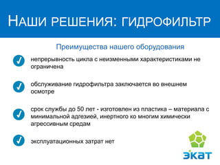 НАШИ РЕШЕНИЯ:
ГИДРОФИЛЬТР
Преимущества нашего оборудования
непрерывность цикла с неизменными характеристиками не
ограничена
обслуживание гидрофильтра заключается во внешнем
осмотре
срок службы до 50 лет - изготовлен из пластика – материала с
минимальной адгезией, инертного ко многим химически
агрессивным средам
эксплуатационных затрат нет
НАШИ РЕШЕНИЯ: ГИДРОФИЛЬТР
 