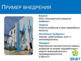 ПРИМЕР ВНЕДРЕНИЯ
Клиент:
ООО «Ольховатский сахарный
комбинат»
Задача:
Очистка выбросов в цехе переработки
мелассы
Основные выбросы:
Аммиак, диметиламин, этил- и
метилмеркаптаны
Продукт:
Комплексная система очистки газовых
выбросов на основе гидрофильтра и
модуля хемосорбционного
производительностью
5 000 м3/ч
 